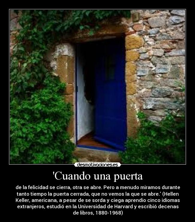 Cuando una puerta - de la felicidad se cierra, otra se abre. Pero a menudo miramos durante
tanto tiempo la puerta cerrada, que no vemos la que se abre. (Hellen
Keller, americana, a pesar de se sorda y ciega aprendio cinco idiomas
extranjeros, estudió en la Universidad de Harvard y escribió decenas
de libros, 1880-1968)