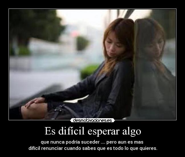 Es difícil esperar algo - que nunca podría suceder .... pero aun es mas
difícil renunciar cuando sabes que es todo lo que quieres.