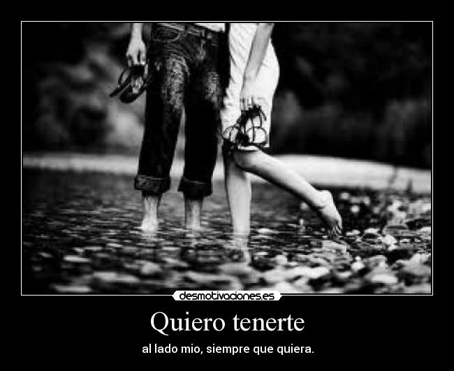 Quiero tenerte - al lado mio, siempre que quiera.