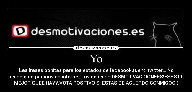 Yo - Las frases bonitas para los estados de facebook,tuenti,twitter....No
las cojo de paginas de internet.Las cojos de DESMOTIVACIOONEES!ESSS LO
MEJOR QUEE HAYY.VOTA POSITIVO SI ESTAS DE ACUERDO CONMIGOO:)