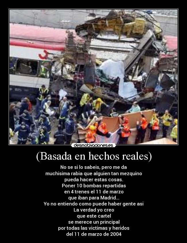 (Basada en hechos reales) - No se si lo sabeis, pero me da
muchisima rabia que alguien tan mezquino
pueda hacer estas cosas.
Poner 10 bombas repartidas
en 4 trenes el 11 de marzo
que iban para Madrid...
Yo no entiendo como puede haber gente asi
La verdad yo creo
que este cartel
se merece un principal
por todas las victimas y heridos
del 11 de marzo de 2004