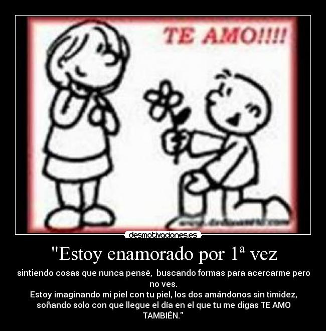 Estoy enamorado por 1ª vez - sintiendo cosas que nunca pensé, buscando formas para acercarme pero
no ves.
Estoy imaginando mi piel con tu piel, los dos amándonos sin timidez,
soñando solo con que llegue el día en el que tu me digas TE AMO
TAMBIÉN.