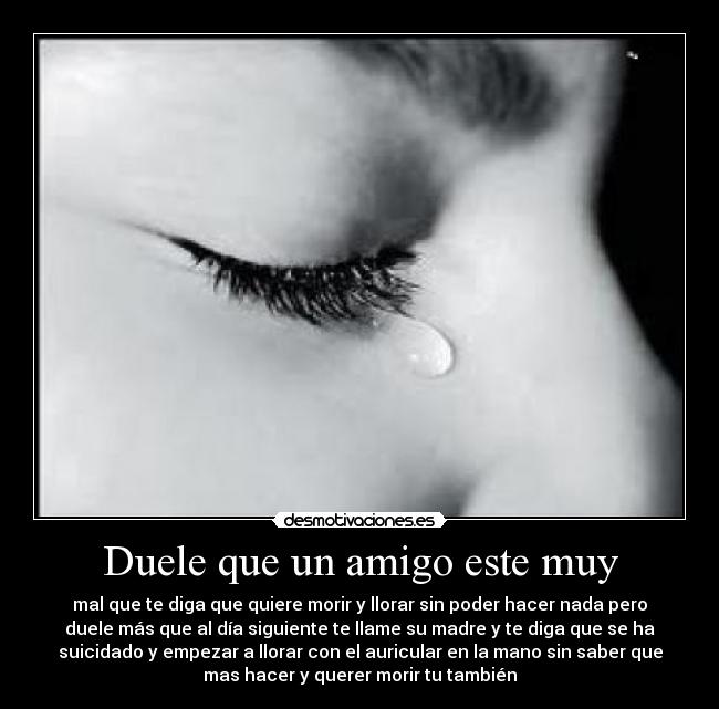 Duele que un amigo este muy - mal que te diga que quiere morir y llorar sin poder hacer nada pero
duele más que al día siguiente te llame su madre y te diga que se ha
suicidado y empezar a llorar con el auricular en la mano sin saber que
mas hacer y querer morir tu también