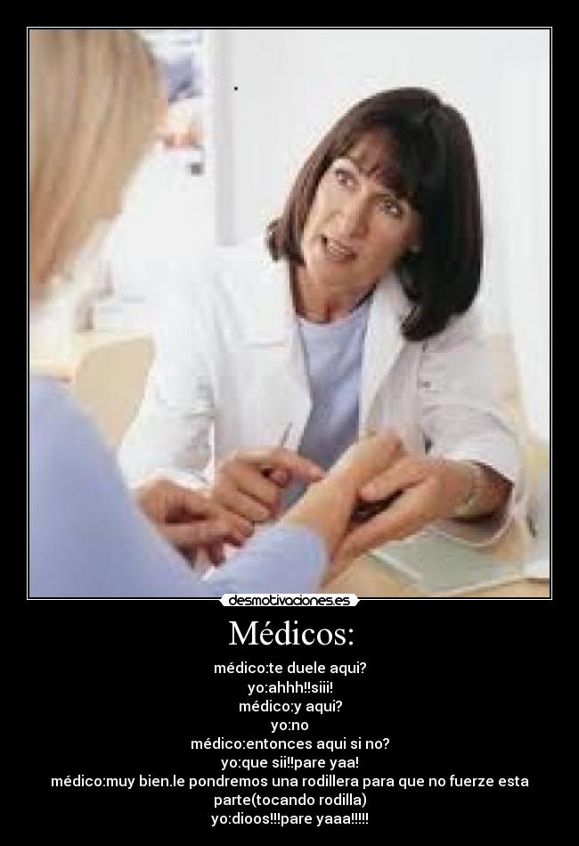 Médicos: - médico:te duele aqui?
yo:ahhh!!siii!
médico:y aqui?
yo:no
médico:entonces aqui si no?
yo:que sii!!pare yaa!
médico:muy bien.le pondremos una rodillera para que no fuerze esta
parte(tocando rodilla)
yo:dioos!!!pare yaaa!!!!!