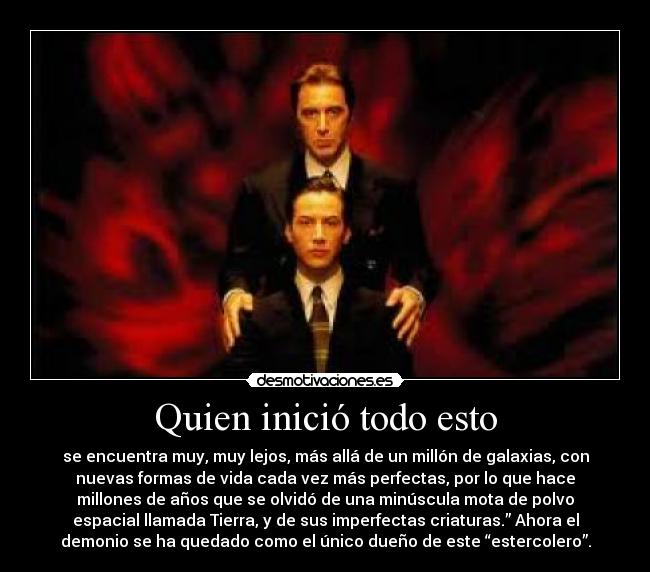 Quien inició todo esto - se encuentra muy, muy lejos, más allá de un millón de galaxias, con
nuevas formas de vida cada vez más perfectas, por lo que hace
millones de años que se olvidó de una minúscula mota de polvo
espacial llamada Tierra, y de sus imperfectas criaturas.” Ahora el
demonio se ha quedado como el único dueño de este “estercolero”.