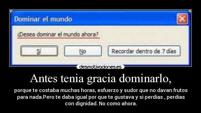 Antes tenia gracia dominarlo, - porque te costaba muchas horas, esfuerzo y sudor que no davan frutos
para nada.Pero te daba igual por que te gustava y si perdias , perdias
con dignidad. No como ahora.