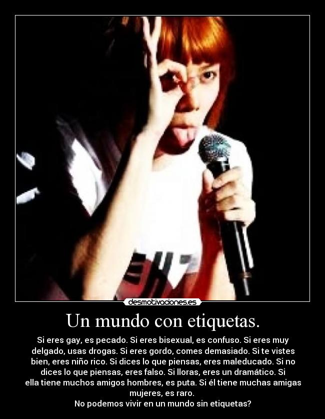 Un mundo con etiquetas. - Si eres gay, es pecado. Si eres bisexual, es confuso. Si eres muy
delgado, usas drogas. Si eres gordo, comes demasiado. Si te vistes
bien, eres niño rico. Si dices lo que piensas, eres maleducado. Si no
dices lo que piensas, eres falso. Si lloras, eres un dramático. Si
ella tiene muchos amigos hombres, es puta. Si él tiene muchas amigas
mujeres, es raro.
No podemos vivir en un mundo sin etiquetas?
