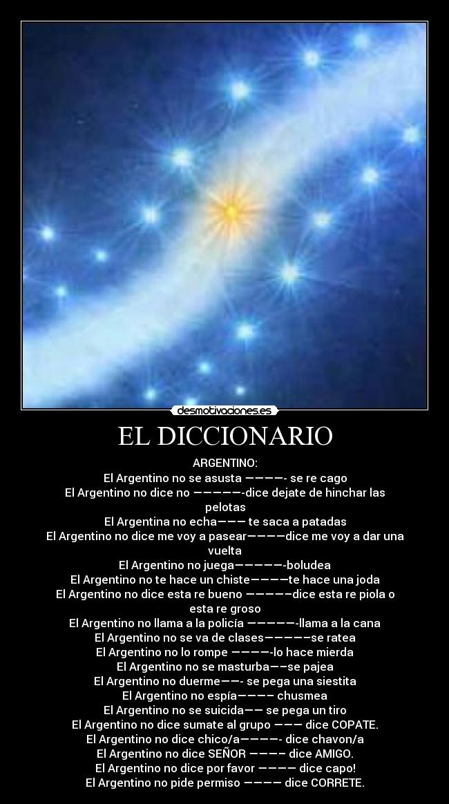 EL DICCIONARIO - ARGENTINO:
El Argentino no se asusta ————- se re cago
El Argentino no dice no —————-dice dejate de hinchar las pelotas
El Argentina no echa——— te saca a patadas
El Argentino no dice me voy a pasear————dice me voy a dar una vuelta
El Argentino no juega—————-boludea
El Argentino no te hace un chiste————te hace una joda
El Argentino no dice esta re bueno ————–dice esta re piola o esta re groso
El Argentino no llama a la policía —————-llama a la cana
El Argentino no se va de clases————–se ratea
El Argentino no lo rompe ————-lo hace mierda
El Argentino no se masturba—–se pajea
El Argentino no duerme——- se pega una siestita
El Argentino no espía———– chusmea
El Argentino no se suicida—— se pega un tiro
El Argentino no dice sumate al grupo ——— dice COPATE.
El Argentino no dice chico/a————- dice chavon/a
El Argentino no dice SEÑOR ———– dice AMIGO.
El Argentino no dice por favor ———— dice capo!
El Argentino no pide permiso ———— dice CORRETE.