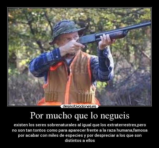 Por mucho que lo negueis - existen los seres sobrenaturales al igual que los extraterrestres,pero
no son tan tontos como para aparecer frente a la raza humana,famosa
por acabar con miles de especies y por despreciar a los que son
distintos a ellos