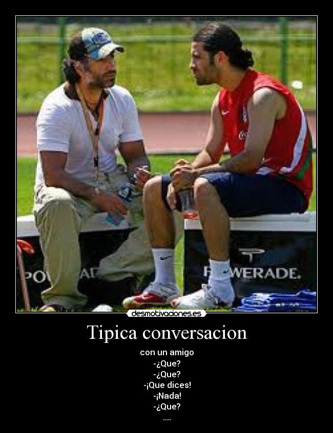 Tipica conversacion - con un amigo
-¿Que?
-¿Que?
-¡Que dices!
-¡Nada!
-¿Que?
....
