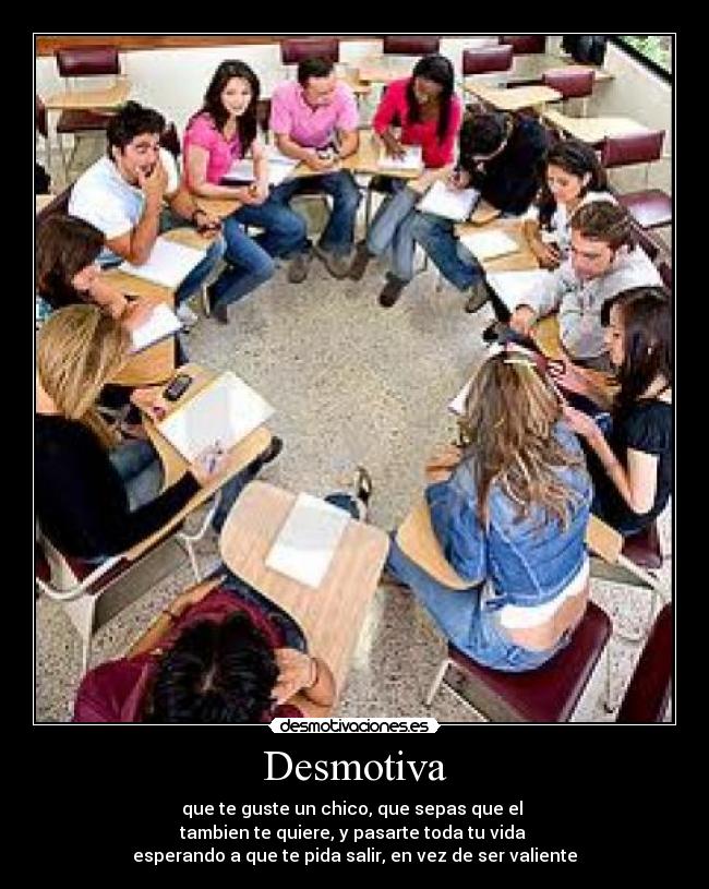 Desmotiva - que te guste un chico, que sepas que el 
tambien te quiere, y pasarte toda tu vida 
esperando a que te pida salir, en vez de ser valiente