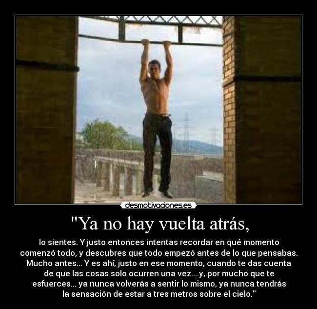Ya no hay vuelta atrás, - lo sientes. Y justo entonces intentas recordar en qué momento
comenzó todo, y descubres que todo empezó antes de lo que pensabas.
Mucho antes... Y es ahí, justo en ese momento, cuando te das cuenta
de que las cosas solo ocurren una vez....y, por mucho que te
esfuerces... ya nunca volverás a sentir lo mismo, ya nunca tendrás
la sensación de estar a tres metros sobre el cielo.