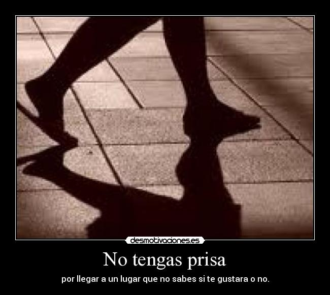 No tengas prisa - por llegar a un lugar que no sabes si te gustara o no.