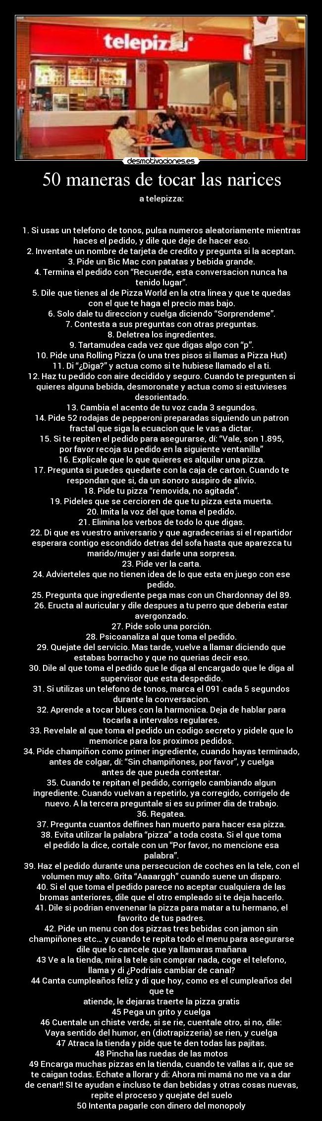 50 maneras de tocar las narices - a telepizza:
1. Si usas un telefono de tonos, pulsa numeros aleatoriamente mientras
haces el pedido, y dile que deje de hacer eso.
2. Inventate un nombre de tarjeta de credito y pregunta si la aceptan.
3. Pide un Bic Mac con patatas y bebida grande.
4. Termina el pedido con “Recuerde, esta conversacion nunca ha
tenido lugar”.
5. Dile que tienes al de Pizza World en la otra linea y que te quedas
con el que te haga el precio mas bajo.
6. Solo dale tu direccion y cuelga diciendo “Sorprendeme”.
7. Contesta a sus preguntas con otras preguntas.
8. Deletrea los ingredientes.
9. Tartamudea cada vez que digas algo con “p”.
10. Pide una Rolling Pizza (o una tres pisos si llamas a Pizza Hut)
11. Di “¿Diga?” y actua como si te hubiese llamado el a ti.
12. Haz tu pedido con aire decidido y seguro. Cuando te pregunten si
quieres alguna bebida, desmoronate y actua como si estuvieses
desorientado.
13. Cambia el acento de tu voz cada 3 segundos.
14. Pide 52 rodajas de pepperoni preparadas siguiendo un patron
fractal que siga la ecuacion que le vas a dictar.
15. Si te repiten el pedido para asegurarse, dí: “Vale, son 1.895,
por favor recoja su pedido en la siguiente ventanilla”
16. Explicale que lo que quieres es alquilar una pizza.
17. Pregunta si puedes quedarte con la caja de carton. Cuando te
respondan que si, da un sonoro suspiro de alivio.
18. Pide tu pizza “removida, no agitada”.
19. Pideles que se cercioren de que tu pizza esta muerta.
20. Imita la voz del que toma el pedido.
21. Elimina los verbos de todo lo que digas.
22. Di que es vuestro aniversario y que agradecerias si el repartidor
esperara contigo escondido detras del sofa hasta que aparezca tu
marido/mujer y asi darle una sorpresa.
23. Pide ver la carta.
24. Advierteles que no tienen idea de lo que esta en juego con ese
pedido.
25. Pregunta que ingrediente pega mas con un Chardonnay del 89.
26. Eructa al auricular y dile despues a tu perro que deberia estar
avergonzado.
27. Pide solo una porción.
28. Psicoanaliza al que toma el pedido.
29. Quejate del servicio. Mas tarde, vuelve a llamar diciendo que
estabas borracho y que no querias decir eso.
30. Dile al que toma el pedido que le diga al encargado que le diga al
supervisor que esta despedido.
31. Si utilizas un telefono de tonos, marca el 091 cada 5 segundos
durante la conversacion.
32. Aprende a tocar blues con la harmonica. Deja de hablar para
tocarla a intervalos regulares.
33. Revelale al que toma el pedido un codigo secreto y pidele que lo
memorice para los proximos pedidos.
34. Pide champiñon como primer ingrediente, cuando hayas terminado,
antes de colgar, dí: “Sin champiñones, por favor”, y cuelga
antes de que pueda contestar.
35. Cuando te repitan el pedido, corrigelo cambiando algun
ingrediente. Cuando vuelvan a repetirlo, ya corregido, corrigelo de
nuevo. A la tercera preguntale si es su primer dia de trabajo.
36. Regatea.
37. Pregunta cuantos delfines han muerto para hacer esa pizza.
38. Evita utilizar la palabra “pizza” a toda costa. Si el que toma
el pedido la dice, cortale con un “Por favor, no mencione esa
palabra”.
39. Haz el pedido durante una persecucion de coches en la tele, con el
volumen muy alto. Grita “Aaaarggh” cuando suene un disparo.
40. Si el que toma el pedido parece no aceptar cualquiera de las
bromas anteriores, dile que el otro empleado si te deja hacerlo.
41. Dile si podrian envenenar la pizza para matar a tu hermano, el
favorito de tus padres.
42. Pide un menu con dos pizzas tres bebidas con jamon sin
champiñones etc… y cuando te repita todo el menu para asegurarse
dile que lo cancele que ya llamaras mañana
43 Ve a la tienda, mira la tele sin comprar nada, coge el telefono,
llama y di ¿Podriais cambiar de canal?
44 Canta cumpleaños feliz y di que hoy, como es el cumpleaños del
que te
atiende, le dejaras traerte la pizza gratis
45 Pega un grito y cuelga
46 Cuentale un chiste verde, si se rie, cuentale otro, si no, dile:
Vaya sentido del humor, en (diotrapizzeria) se rien, y cuelga
47 Atraca la tienda y pide que te den todas las pajitas.
48 Pincha las ruedas de las motos
49 Encarga muchas pizzas en la tienda, cuando te vallas a ir, que se
te caigan todas. Echate a llorar y di: Ahora mi mamá no me va a dar
de cenar!! SI te ayudan e incluso te dan bebidas y otras cosas nuevas,
repite el proceso y quejate del suelo
50 Intenta pagarle con dinero del monopoly