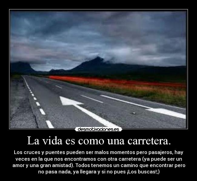 La vida es como una carretera. - Los cruces y puentes pueden ser malos momentos pero pasajeros, hay
veces en la que nos encontramos con otra carretera (ya puede ser un
amor y una gran amistad). Todos tenemos un camino que encontrar pero
no pasa nada, ya llegara y si no pues ¡Los buscas!;)