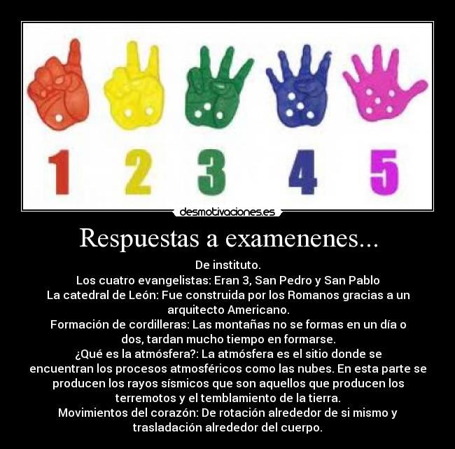 Respuestas a examenenes... - De instituto.
Los cuatro evangelistas: Eran 3, San Pedro y San Pablo
La catedral de León: Fue construida por los Romanos gracias a un
arquitecto Americano.
Formación de cordilleras: Las montañas no se formas en un día o
dos, tardan mucho tiempo en formarse.
¿Qué es la atmósfera?: La atmósfera es el sitio donde se
encuentran los procesos atmosféricos como las nubes. En esta parte se
producen los rayos sísmicos que son aquellos que producen los
terremotos y el temblamiento de la tierra.
Movimientos del corazón: De rotación alrededor de si mismo y
trasladación alrededor del cuerpo.