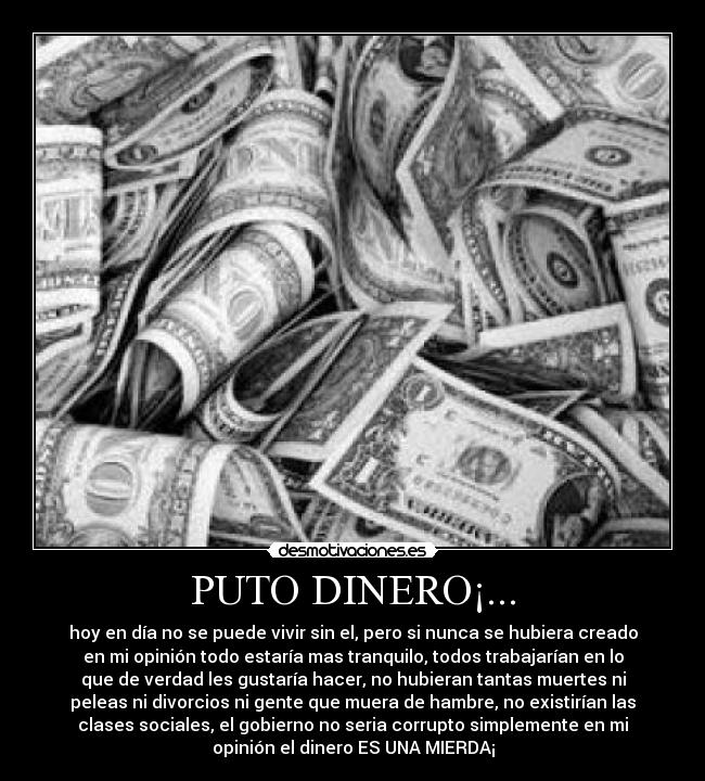 PUTO DINERO¡... - hoy en día no se puede vivir sin el, pero si nunca se hubiera creado
en mi opinión todo estaría mas tranquilo, todos trabajarían en lo
que de verdad les gustaría hacer, no hubieran tantas muertes ni
peleas ni divorcios ni gente que muera de hambre, no existirían las
clases sociales, el gobierno no seria corrupto simplemente en mi
opinión el dinero ES UNA MIERDA¡