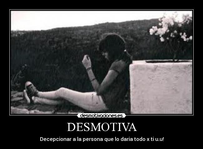 DESMOTIVA - Decepcionar a la persona que lo daria todo x ti u.u!