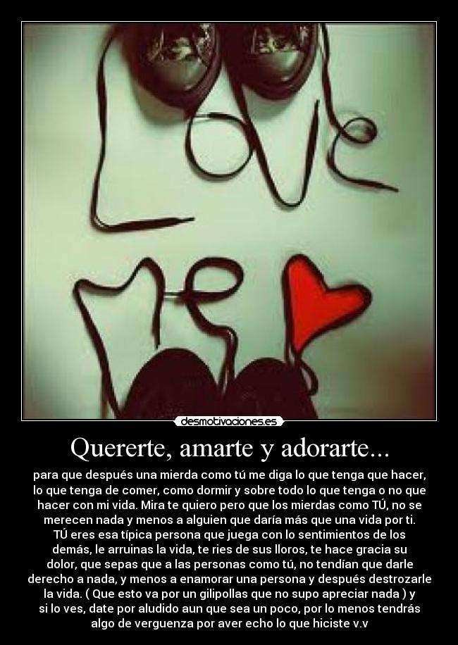 Quererte, amarte y adorarte... - para que después una mierda como tú me diga lo que tenga que hacer,
lo que tenga de comer, como dormir y sobre todo lo que tenga o no que
hacer con mi vida. Mira te quiero pero que los mierdas como TÚ, no se
merecen nada y menos a alguien que daría más que una vida por ti.
TÚ eres esa típica persona que juega con lo sentimientos de los
demás, le arruinas la vida, te ries de sus lloros, te hace gracia su
dolor, que sepas que a las personas como tú, no tendían que darle
derecho a nada, y menos a enamorar una persona y después destrozarle
la vida. ( Que esto va por un gilipollas que no supo apreciar nada ) y
si lo ves, date por aludido aun que sea un poco, por lo menos tendrás
algo de verguenza por aver echo lo que hiciste v.v