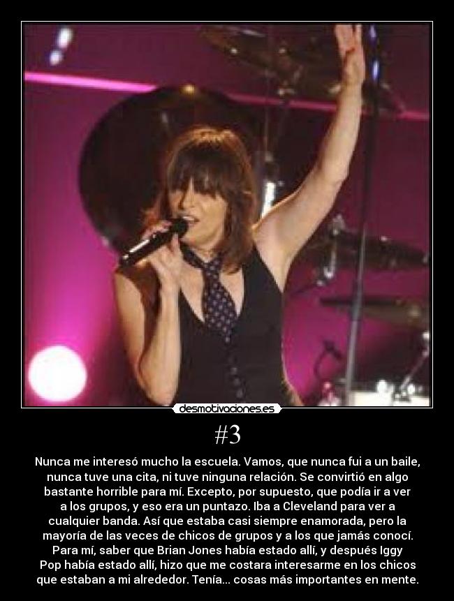 #3 - Nunca me interesó mucho la escuela. Vamos, que nunca fui a un baile,
nunca tuve una cita, ni tuve ninguna relación. Se convirtió en algo
bastante horrible para mí. Excepto, por supuesto, que podía ir a ver
a los grupos, y eso era un puntazo. Iba a Cleveland para ver a
cualquier banda. Así que estaba casi siempre enamorada, pero la
mayoría de las veces de chicos de grupos y a los que jamás conocí.
Para mí, saber que Brian Jones había estado allí, y después Iggy
Pop había estado allí, hizo que me costara interesarme en los chicos
que estaban a mi alrededor. Tenía... cosas más importantes en mente.