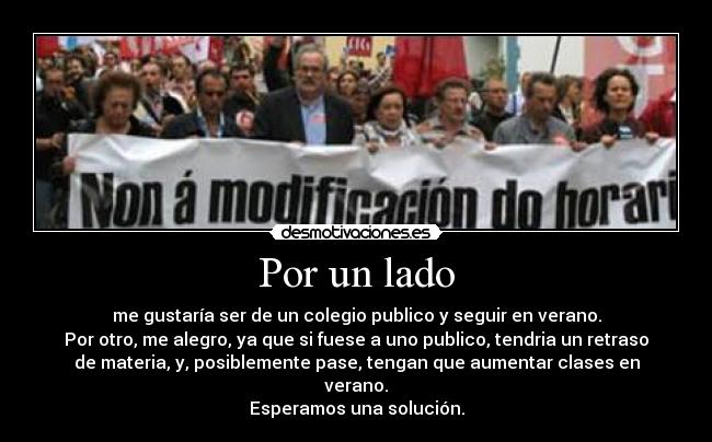 Por un lado - me gustaría ser de un colegio publico y seguir en verano.
Por otro, me alegro, ya que si fuese a uno publico, tendria un retraso
de materia, y, posiblemente pase, tengan que aumentar clases en
verano.
Esperamos una solución.