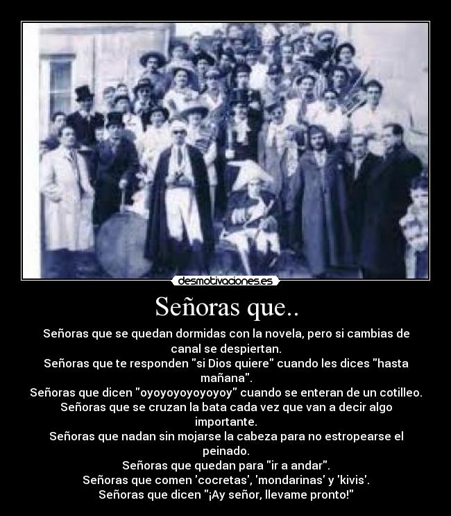 Señoras que.. - Señoras que se quedan dormidas con la novela, pero si cambias de
canal se despiertan.
Señoras que te responden si Dios quiere cuando les dices hasta
mañana.
Señoras que dicen oyoyoyoyoyoyoy cuando se enteran de un cotilleo.
Señoras que se cruzan la bata cada vez que van a decir algo
importante.
Señoras que nadan sin mojarse la cabeza para no estropearse el
peinado.
Señoras que quedan para ir a andar.
Señoras que comen cocretas, mondarinas y kivis.
Señoras que dicen ¡Ay señor, llevame pronto!