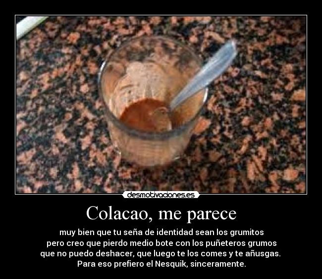 Colacao, me parece - muy bien que tu seña de identidad sean los grumitos
pero creo que pierdo medio bote con los puñeteros grumos
que no puedo deshacer, que luego te los comes y te añusgas.
Para eso prefiero el Nesquik, sinceramente.