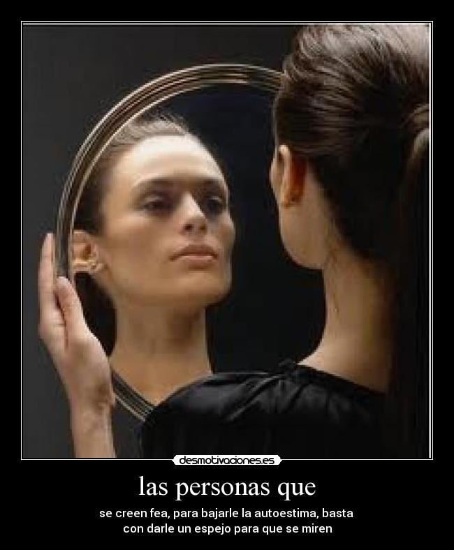 las personas que - se creen fea, para bajarle la autoestima, basta 
con darle un espejo para que se miren
