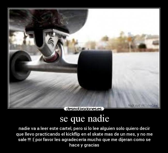 se que nadie - nadie va a leer este cartel, pero si lo lee alguien solo quiero decir
que llevo practicando el kickflip en el skate mas de un mes, y no me
sale !!! :( por favor les agradecería mucho que me dijeran como se
hace y gracias