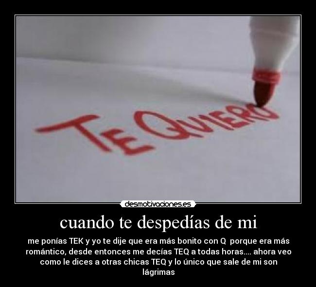 cuando te despedías de mi - me ponías TEK y yo te dije que era más bonito con Q porque era más
romántico, desde entonces me decías TEQ a todas horas.... ahora veo
como le dices a otras chicas TEQ y lo único que sale de mi son
lágrimas