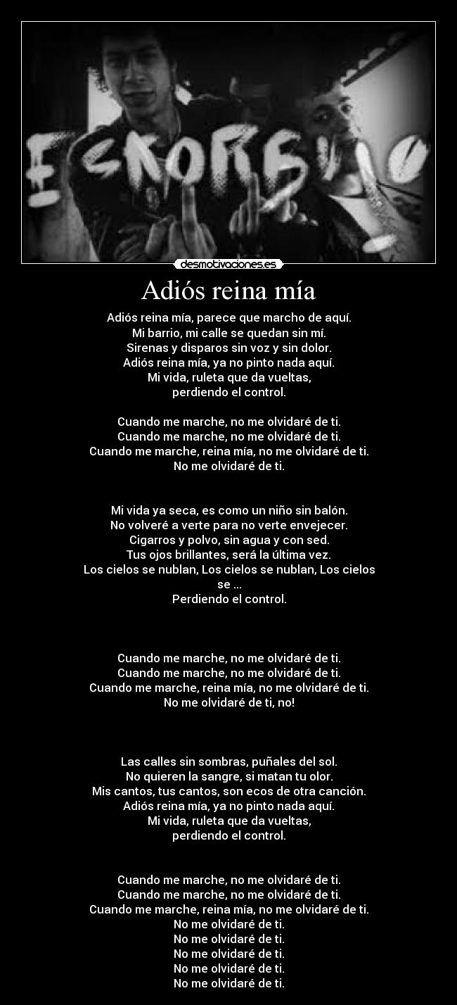 Adiós reina mía - Adiós reina mía, parece que marcho de aquí.
Mi barrio, mi calle se quedan sin mí.
Sirenas y disparos sin voz y sin dolor.
Adiós reina mía, ya no pinto nada aquí.
Mi vida, ruleta que da vueltas,
perdiendo el control.
Cuando me marche, no me olvidaré de ti.
Cuando me marche, no me olvidaré de ti.
Cuando me marche, reina mía, no me olvidaré de ti.
No me olvidaré de ti.
Mi vida ya seca, es como un niño sin balón.
No volveré a verte para no verte envejecer.
Cigarros y polvo, sin agua y con sed.
Tus ojos brillantes, será la última vez.
Los cielos se nublan, Los cielos se nublan, Los cielos
se ...
Perdiendo el control.
Cuando me marche, no me olvidaré de ti.
Cuando me marche, no me olvidaré de ti.
Cuando me marche, reina mía, no me olvidaré de ti.
No me olvidaré de ti, no!
Las calles sin sombras, puñales del sol.
No quieren la sangre, si matan tu olor.
Mis cantos, tus cantos, son ecos de otra canción.
Adiós reina mía, ya no pinto nada aquí.
Mi vida, ruleta que da vueltas,
perdiendo el control.
Cuando me marche, no me olvidaré de ti.
Cuando me marche, no me olvidaré de ti.
Cuando me marche, reina mía, no me olvidaré de ti.
No me olvidaré de ti.
No me olvidaré de ti.
No me olvidaré de ti.
No me olvidaré de ti.
No me olvidaré de ti.