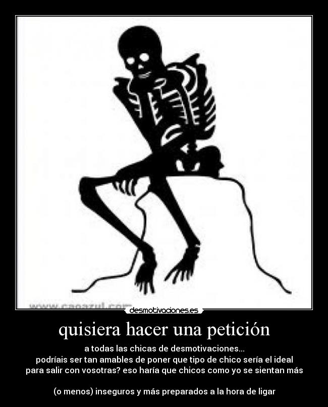 quisiera hacer una petición - a todas las chicas de desmotivaciones...
podríais ser tan amables de poner que tipo de chico sería el ideal
para salir con vosotras? eso haría que chicos como yo se sientan más

(o menos) inseguros y más preparados a la hora de ligar