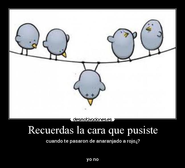 Recuerdas la cara que pusiste - cuando te pasaron de anaranjado a rojo¿?


yo no