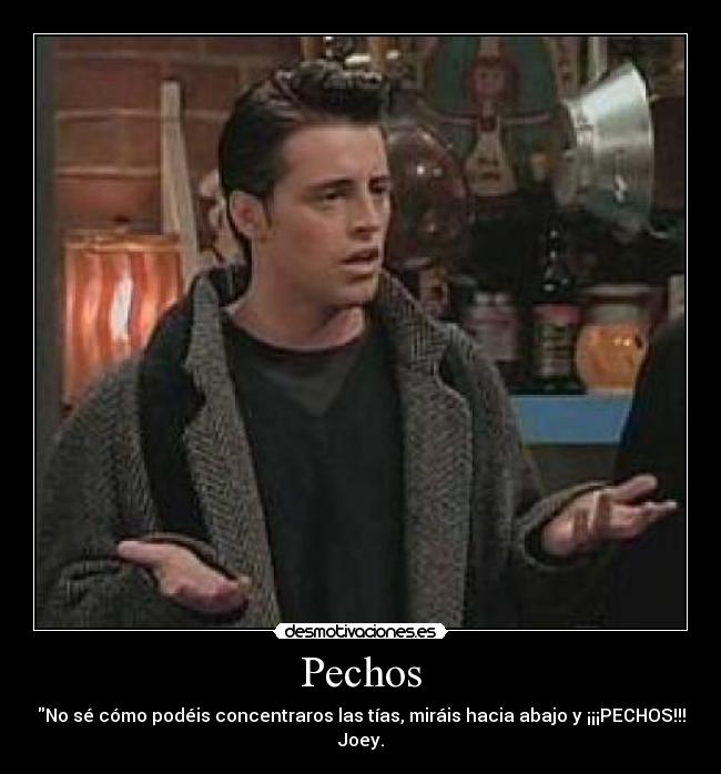Pechos - No sé cómo podéis concentraros las tías, miráis hacia abajo y ¡¡¡PECHOS!!!
Joey.