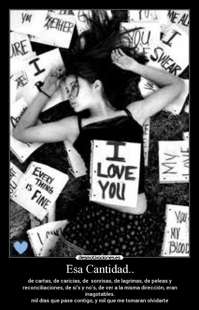 Esa Cantidad.. - de cartas, de caricias, de sonrisas, de lagrimas, de peleas y
reconciliaciones, de sis y nos, de ver a la misma dirección, eran
inagotables.
mil días que pase contigo, y mil que me tomaran olvidarte