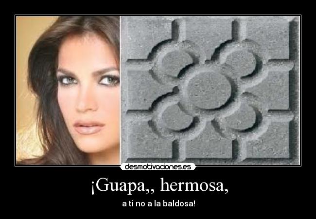 ¡Guapa,, hermosa, - a ti no a la baldosa!