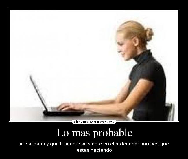 Lo mas probable - irte al baño y que tu madre se siente en el ordenador para ver que estas haciendo