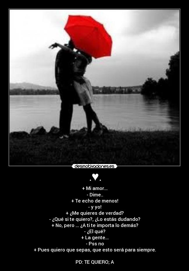 .♥. - + Mi amor...
- Dime..
+ Te echo de menos!
- y yo!
+ ¿Me quieres de verdad?
- ¿Qué si te quiero?, ¿Lo estás dudando?
+ No, pero ... ¿A ti te importa lo demás?
- ¿El qué?
+ La gente...
- Pss no
+ Pues quiero que sepas, que esto será para siempre.
PD: TE QUIERO; A♥