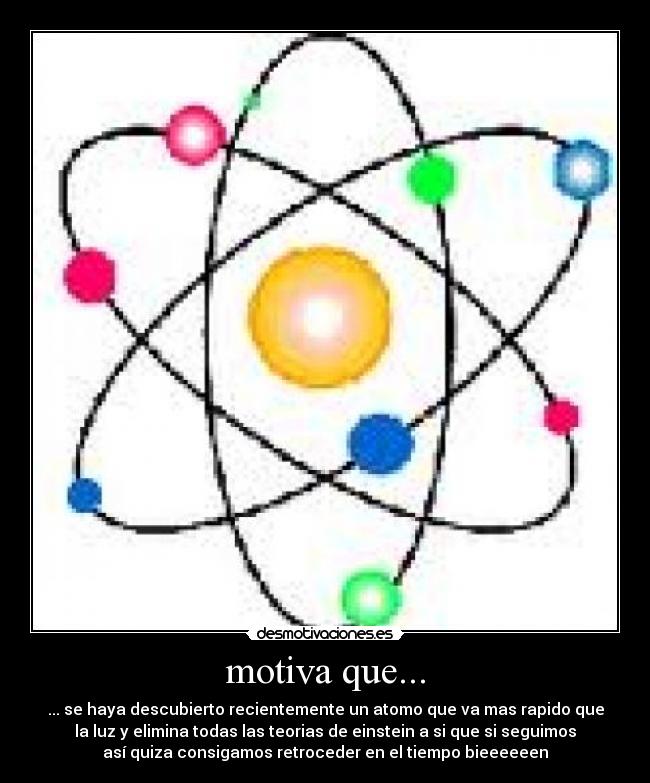 motiva que... - ... se haya descubierto recientemente un atomo que va mas rapido que
la luz y elimina todas las teorias de einstein a si que si seguimos
así quiza consigamos retroceder en el tiempo bieeeeeen