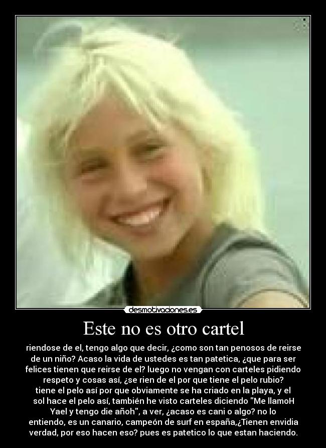 Este no es otro cartel - riendose de el, tengo algo que decir, ¿como son tan penosos de reirse
de un niño? Acaso la vida de ustedes es tan patetica, ¿que para ser
felices tienen que reirse de el? luego no vengan con carteles pidiendo
respeto y cosas así, ¿se rien de el por que tiene el pelo rubio?
tiene el pelo así por que obviamente se ha criado en la playa, y el
sol hace el pelo así, también he visto carteles diciendo Me llamoH
Yael y tengo die añoh, a ver, ¿acaso es cani o algo? no lo
entiendo, es un canario, campeón de surf en españa,¿Tienen envidia
verdad, por eso hacen eso? pues es patetico lo que estan haciendo.