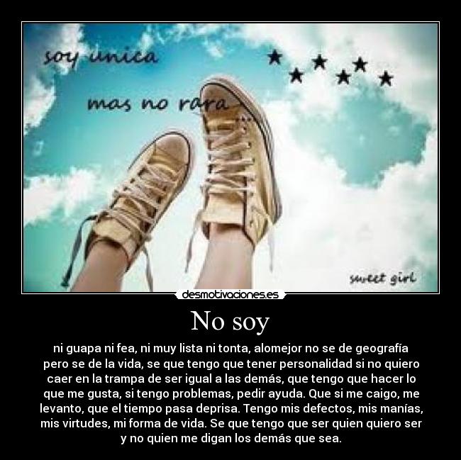 No soy - ni guapa ni fea, ni muy lista ni tonta, alomejor no se de geografía
pero se de la vida, se que tengo que tener personalidad si no quiero
caer en la trampa de ser igual a las demás, que tengo que hacer lo
que me gusta, si tengo problemas, pedir ayuda. Que si me caigo, me
levanto, que el tiempo pasa deprisa. Tengo mis defectos, mis manías,
mis virtudes, mi forma de vida. Se que tengo que ser quien quiero ser
y no quien me digan los demás que sea.