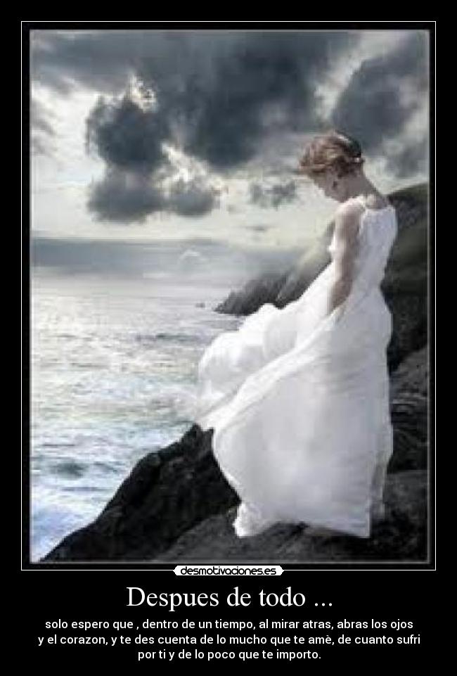 Despues de todo ... - solo espero que , dentro de un tiempo, al mirar atras, abras los ojos
y el corazon, y te des cuenta de lo mucho que te amè, de cuanto sufri
por ti y de lo poco que te importo.