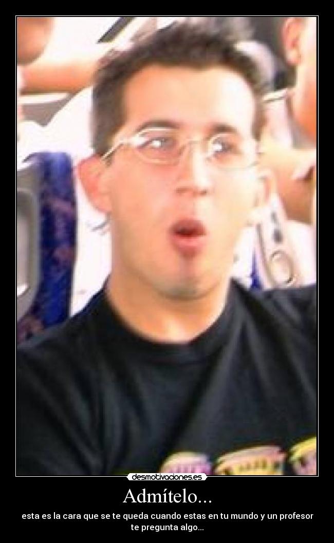 Admítelo... - esta es la cara que se te queda cuando estas en tu mundo y un profesor
te pregunta algo...