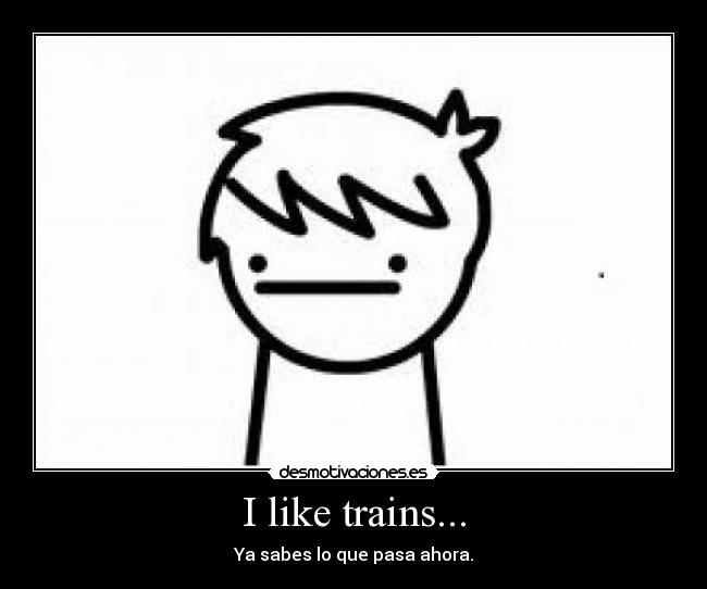 I like trains... - Ya sabes lo que pasa ahora.