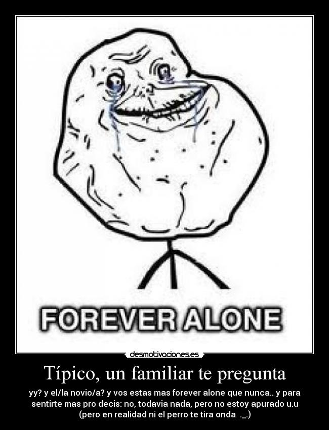 Típico, un familiar te pregunta - yy? y el/la novio/a? y vos estas mas forever alone que nunca.. y para
sentirte mas pro decis: no, todavia nada, pero no estoy apurado u.u
(pero en realidad ni el perro te tira onda ._.)