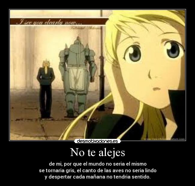 No te alejes - de mi, por que el mundo no seria el mismo
se tornaria gris, el canto de las aves no seria lindo
y despertar cada mañana no tendria sentido.