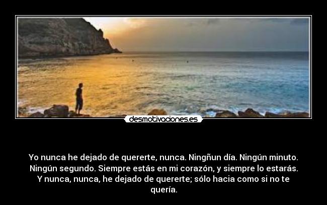 - Yo nunca he dejado de quererte, nunca. Ningñun día. Ningún minuto.
Ningún segundo. Siempre estás en mi corazón, y siempre lo estarás.
Y nunca, nunca, he dejado de quererte; sólo hacia como si no te
quería.