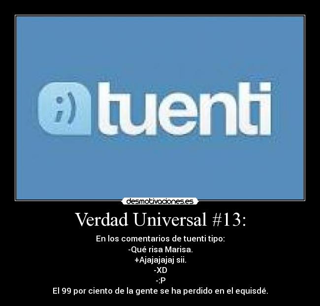 Verdad Universal #13: - En los comentarios de tuenti tipo:
-Qué risa Marisa.
+Ajajajajaj sii.
-XD
-:P
El 99 por ciento de la gente se ha perdido en el equisdé.