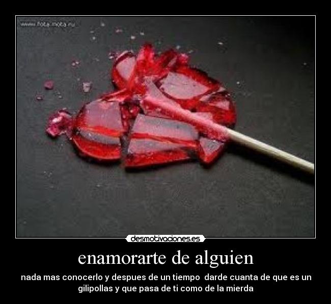 enamorarte de alguien - nada mas conocerlo y despues de un tiempo  darde cuanta de que es un
gilipollas y que pasa de ti como de la mierda