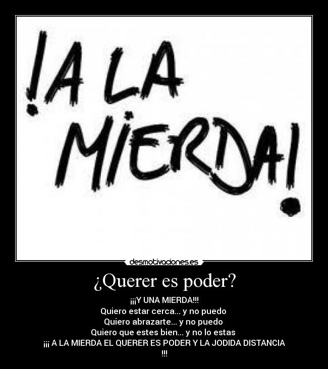 ¿Querer es poder? - ¡¡¡Y UNA MIERDA!!!
Quiero estar cerca... y no puedo 
Quiero abrazarte... y no puedo 
Quiero que estes bien... y no lo estas 
¡¡¡ A LA MIERDA EL QUERER ES PODER Y LA JODIDA DISTANCIA
!!!